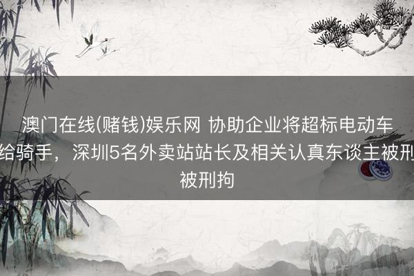 澳门在线(赌钱)娱乐网 协助企业将超标电动车卖给骑手，深圳5名外卖站站长及相关认真东谈主被刑拘
