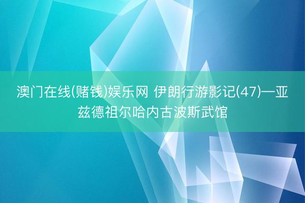澳门在线(赌钱)娱乐网 伊朗行游影记(47)—亚兹德祖尔哈内古波斯武馆