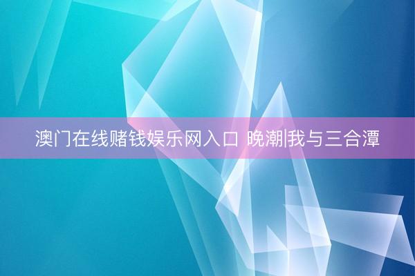 澳门在线赌钱娱乐网入口 晚潮|我与三合潭