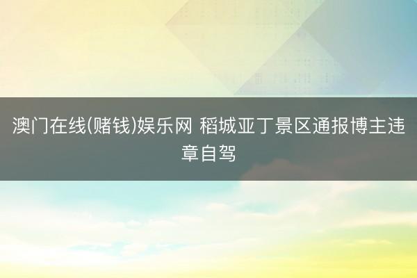 澳门在线(赌钱)娱乐网 稻城亚丁景区通报博主违章自驾