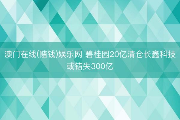 澳门在线(赌钱)娱乐网 碧桂园20亿清仓长鑫科技或错失300亿