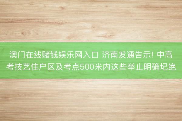 澳门在线赌钱娱乐网入口 济南发通告示! 中高考技艺住户区及考点500米内这些举止明确圮绝