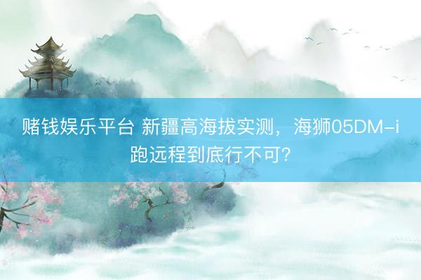 赌钱娱乐平台 新疆高海拔实测，海狮05DM-i跑远程到底行不可？