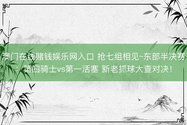 澳门在线赌钱娱乐网入口 抢七组相见~东部半决赛：第四骑士vs第一活塞 新老抓球大查对决！