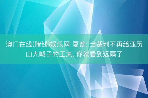 澳门在线(赌钱)娱乐网 夏普: 当裁判不再给亚历山大喊子的工夫， 你就看到远隔了