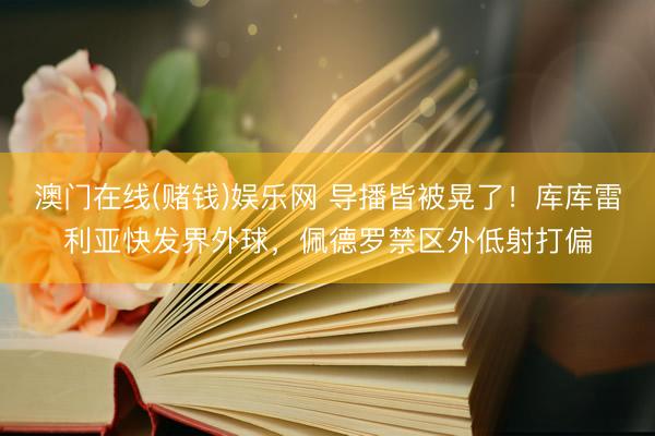 澳门在线(赌钱)娱乐网 导播皆被晃了！库库雷利亚快发界外球，佩德罗禁区外低射打偏