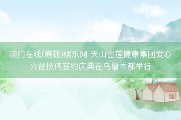 澳门在线(赌钱)娱乐网 天山雪莲健康集团爱心公益技俩签约庆典在乌鲁木都举行