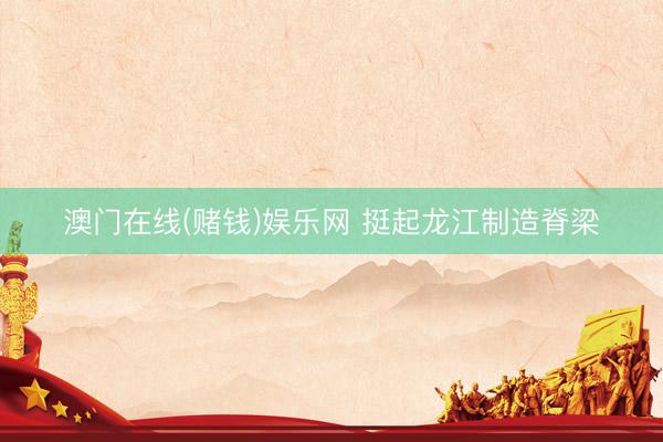 澳门在线(赌钱)娱乐网 挺起龙江制造脊梁