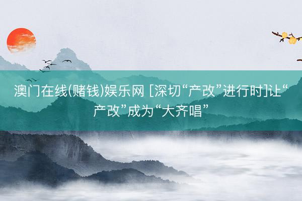 澳门在线(赌钱)娱乐网 [深切“产改”进行时]让“产改”成为“大齐唱”