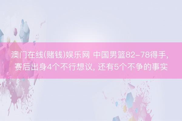 澳门在线(赌钱)娱乐网 中国男篮82-78得手， 赛后出身4个不行想议， 还有5个不争的事实