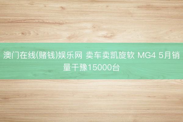 澳门在线(赌钱)娱乐网 卖车卖凯旋软 MG4 5月销量干豫15000台
