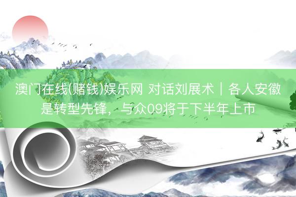 澳门在线(赌钱)娱乐网 对话刘展术｜各人安徽是转型先锋，与众09将于下半年上市