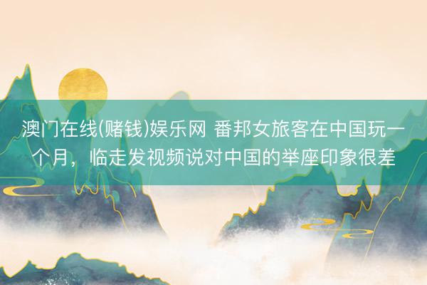 澳门在线(赌钱)娱乐网 番邦女旅客在中国玩一个月，临走发视频说对中国的举座印象很差