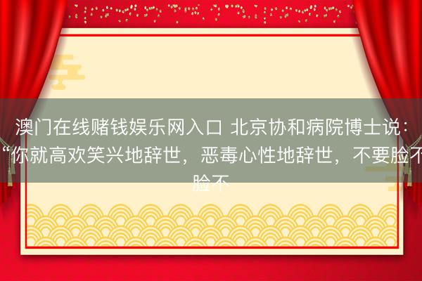 澳门在线赌钱娱乐网入口 北京协和病院博士说： “你就高欢笑兴地辞世，恶毒心性地辞世，不要脸不