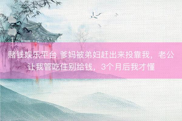 赌钱娱乐平台 爹妈被弟妇赶出来投靠我，老公让我管吃住别给钱，3个月后我才懂
