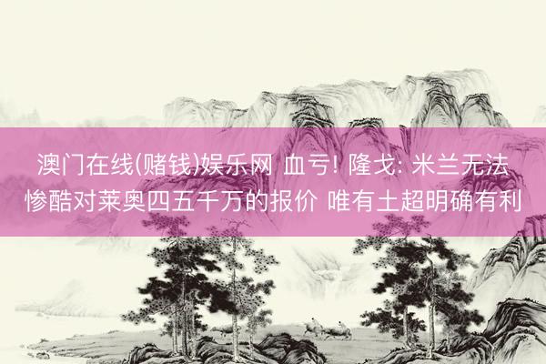 澳门在线(赌钱)娱乐网 血亏! 隆戈: 米兰无法惨酷对莱奥四五千万的报价 唯有土超明确有利