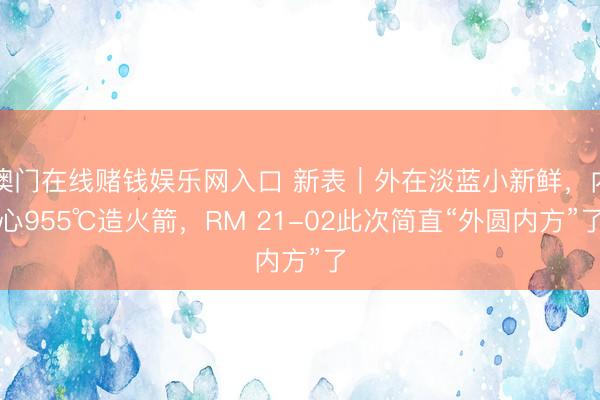 澳门在线赌钱娱乐网入口 新表｜外在淡蓝小新鲜，内心955℃造火箭，RM 21-02此次简直“外圆内方”了
