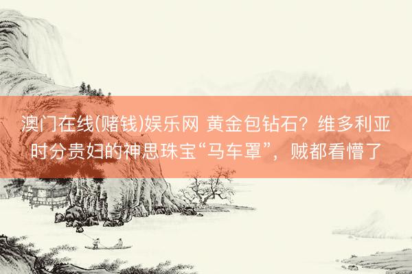 澳门在线(赌钱)娱乐网 黄金包钻石？维多利亚时分贵妇的神思珠宝“马车罩”，贼都看懵了