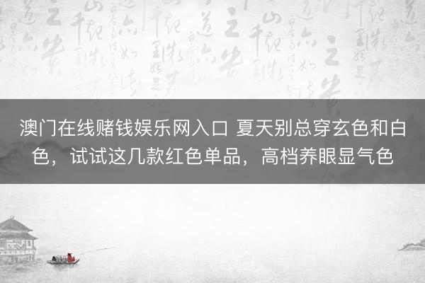 澳门在线赌钱娱乐网入口 夏天别总穿玄色和白色，试试这几款红色单品，高档养眼显气色