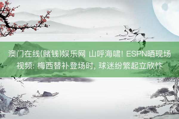 澳门在线(赌钱)娱乐网 山呼海啸! ESPN晒现场视频: 梅西替补登场时， 球迷纷繁起立欣忭