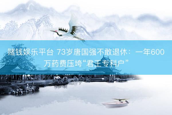 赌钱娱乐平台 73岁唐国强不敢退休：一年600万药费压垮“君王专科户”