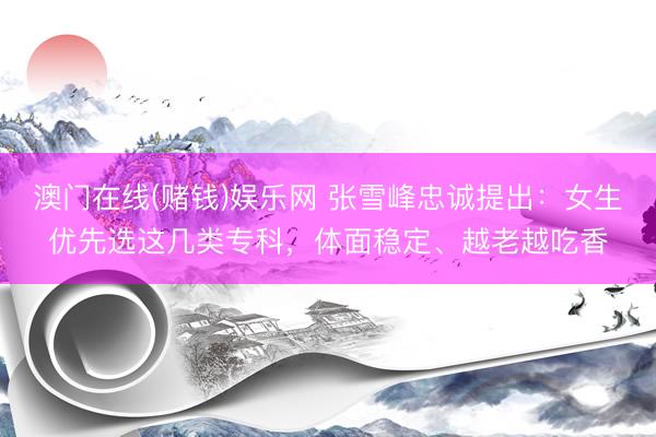 澳门在线(赌钱)娱乐网 张雪峰忠诚提出：女生优先选这几类专科，体面稳定、越老越吃香
