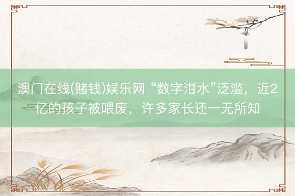 澳门在线(赌钱)娱乐网 “数字泔水”泛滥，近2亿的孩子被喂废，许多家长还一无所知