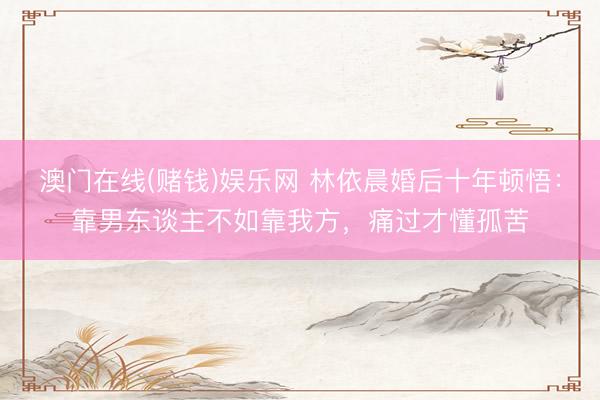 澳门在线(赌钱)娱乐网 林依晨婚后十年顿悟：靠男东谈主不如靠我方，痛过才懂孤苦
