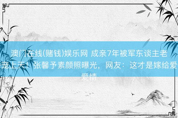 澳门在线(赌钱)娱乐网 成亲7年被军东谈主老公宠上天!张馨予素颜照曝光,网友:这才是嫁给爱情