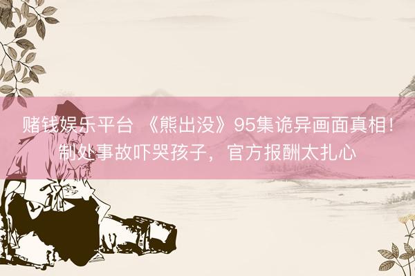 赌钱娱乐平台 《熊出没》95集诡异画面真相！制处事故吓哭孩子，官方报酬太扎心