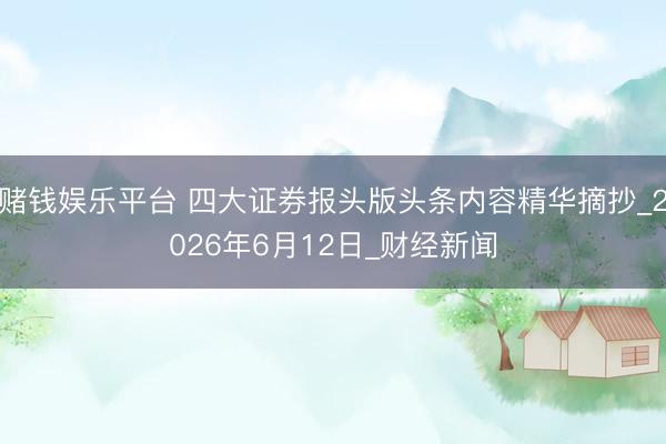 赌钱娱乐平台 四大证券报头版头条内容精华摘抄_2026年6月12日_财经新闻