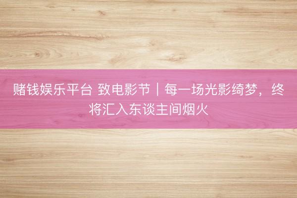 赌钱娱乐平台 致电影节｜每一场光影绮梦，终将汇入东谈主间烟火