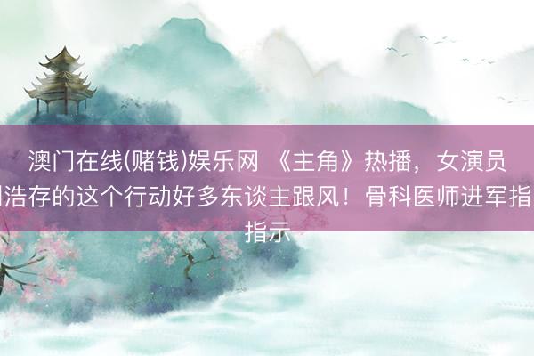 澳门在线(赌钱)娱乐网 《主角》热播，女演员刘浩存的这个行动好多东谈主跟风！骨科医师进军指示