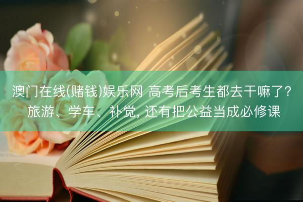澳门在线(赌钱)娱乐网 高考后考生都去干嘛了? 旅游、学车、补觉， 还有把公益当成必修课