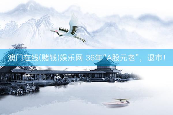 澳门在线(赌钱)娱乐网 36年“A股元老”，退市！