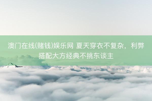 澳门在线(赌钱)娱乐网 夏天穿衣不复杂，利弊搭配大方经典不挑东谈主