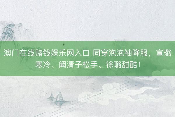 澳门在线赌钱娱乐网入口 同穿泡泡袖降服，宣璐寒冷、阚清子松手、徐璐甜酷！