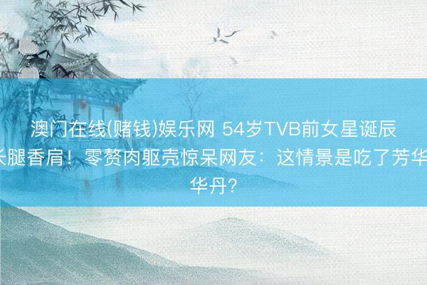 澳门在线(赌钱)娱乐网 54岁TVB前女星诞辰晒长腿香肩!零赘肉躯壳惊呆网友:这情景是吃了芳华丹?