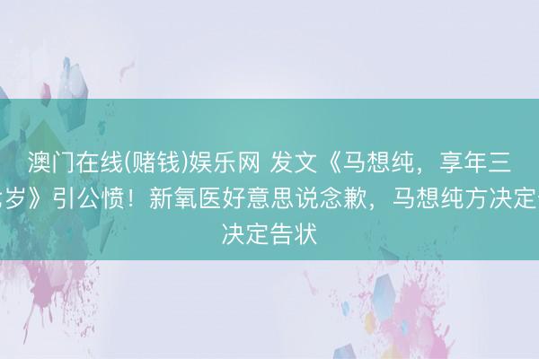 澳门在线(赌钱)娱乐网 发文《马想纯，享年三十七岁》引公愤！新氧医好意思说念歉，马想纯方决定告状