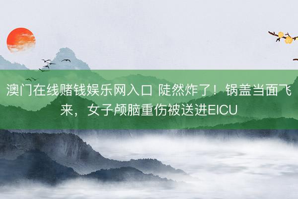 澳门在线赌钱娱乐网入口 陡然炸了!锅盖当面飞来,女子颅脑重伤被送进EICU