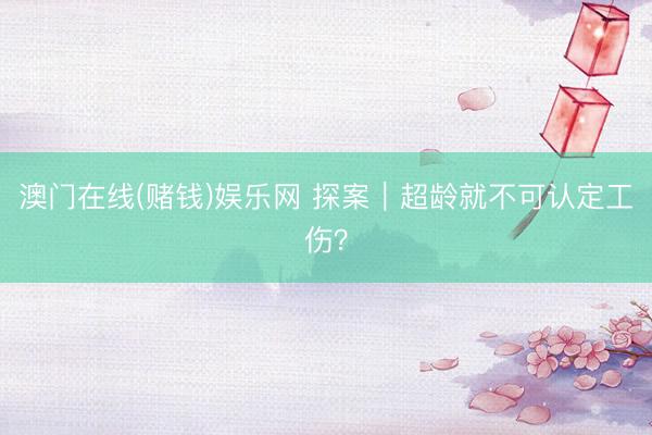 澳门在线(赌钱)娱乐网 探案｜超龄就不可认定工伤？