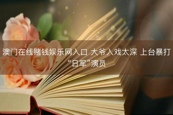 澳门在线赌钱娱乐网入口 大爷入戏太深 上台暴打“日军”演员