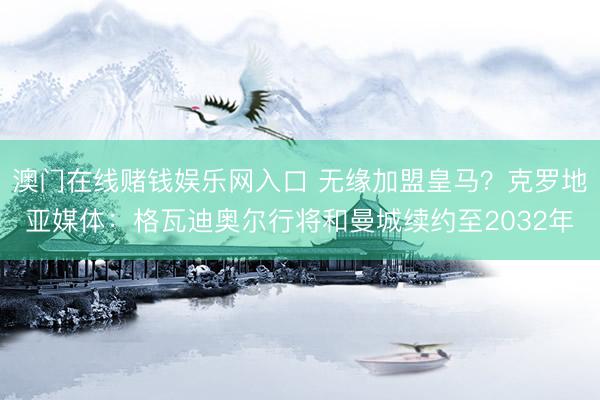 澳门在线赌钱娱乐网入口 无缘加盟皇马？克罗地亚媒体：格瓦迪奥尔行将和曼城续约至2032年
