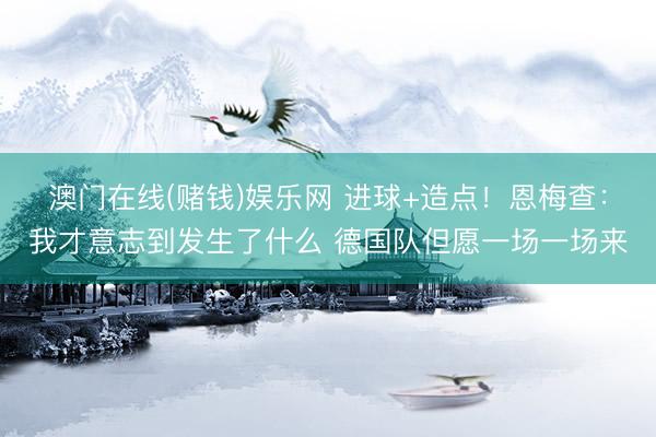 澳门在线(赌钱)娱乐网 进球+造点！恩梅查：我才意志到发生了什么 德国队但愿一场一场来