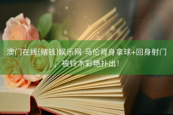 澳门在线(赌钱)娱乐网 马伦背身拿球+回身射门，被铃木彩艳扑出！