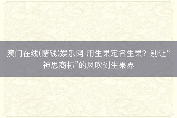 澳门在线(赌钱)娱乐网 用生果定名生果？别让“神思商标”的风吹到生果界