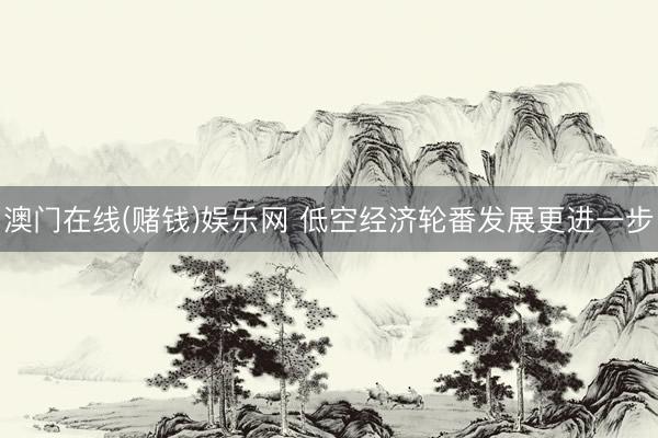 澳门在线(赌钱)娱乐网 低空经济轮番发展更进一步