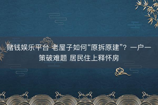 赌钱娱乐平台 老屋子如何“原拆原建”？一户一策破难题 居民住上释怀房