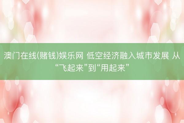 澳门在线(赌钱)娱乐网 低空经济融入城市发展 从“飞起来”到“用起来”