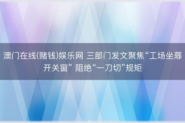 澳门在线(赌钱)娱乐网 三部门发文聚焦“工场坐蓐开关窗” 阻绝“一刀切”规矩